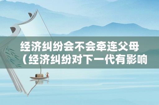 經(jīng)濟(jì)糾紛會不會牽連父母（經(jīng)濟(jì)糾紛對下一代有影響嗎）