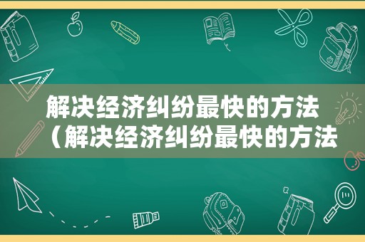 解決經(jīng)濟糾紛最快的方法（解決經(jīng)濟糾紛最快的方法是什么）