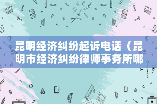 昆明經(jīng)濟糾紛起訴電話（昆明市經(jīng)濟糾紛律師事務(wù)所哪家好）