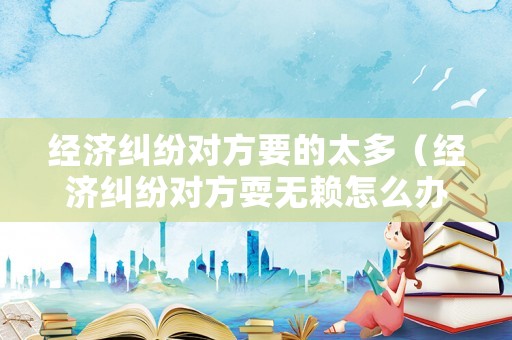 經(jīng)濟(jì)糾紛對(duì)方要的太多（經(jīng)濟(jì)糾紛對(duì)方耍無(wú)賴怎么辦）