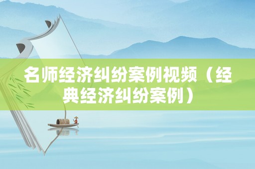 名師經濟糾紛案例視頻（經典經濟糾紛案例）