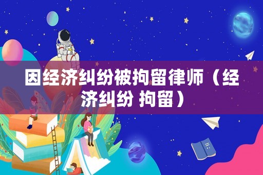 因經濟糾紛被拘留律師（經濟糾紛 拘留）