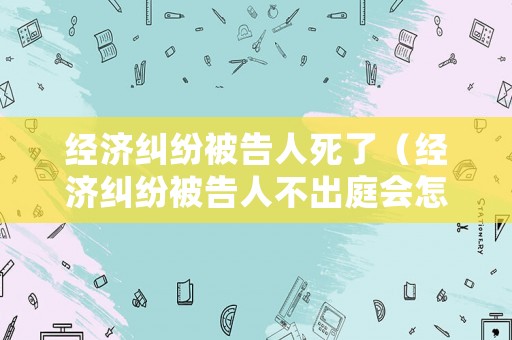 經濟糾紛被告人死了（經濟糾紛被告人不出庭會怎么樣）