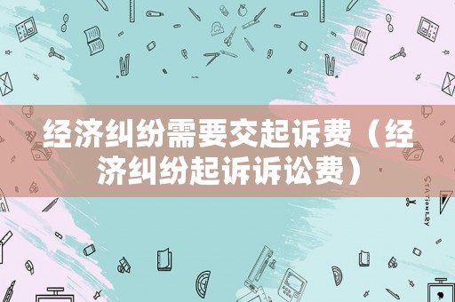 經濟糾紛需要交起訴費（經濟糾紛起訴訴訟費）