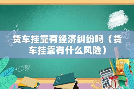 貨車掛靠有經濟糾紛嗎（貨車掛靠有什么風險）