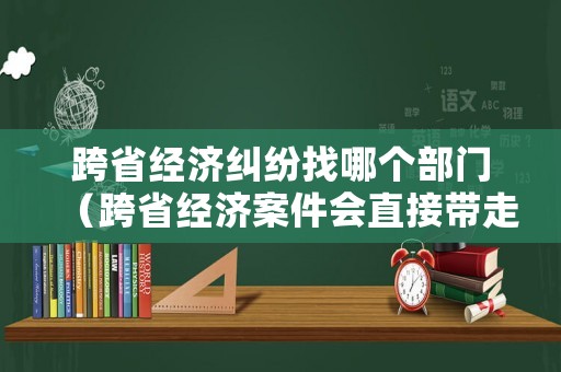 跨省經濟糾紛找哪個部門（跨省經濟案件會直接帶走嗎）