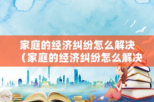 家庭的經濟糾紛怎么解決（家庭的經濟糾紛怎么解決呢）