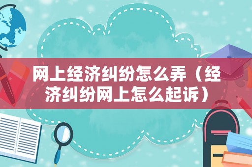 網上經濟糾紛怎么弄（經濟糾紛網上怎么起訴）