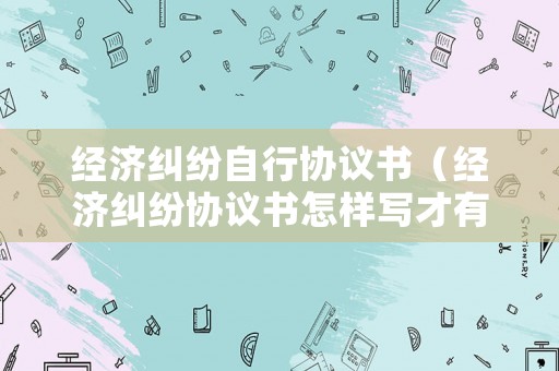 經濟糾紛自行協議書（經濟糾紛協議書怎樣寫才有法律效力）