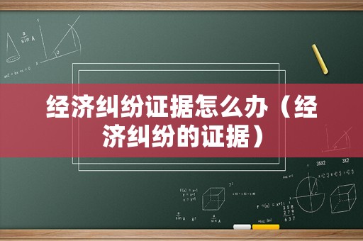 經(jīng)濟(jì)糾紛證據(jù)怎么辦（經(jīng)濟(jì)糾紛的證據(jù)）