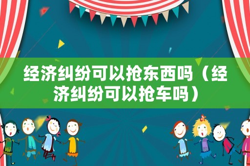 經(jīng)濟糾紛可以搶東西嗎（經(jīng)濟糾紛可以搶車嗎）