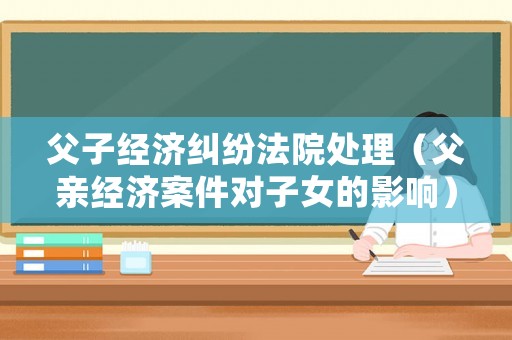 父子經濟糾紛法院處理（父親經濟案件對子女的影響）
