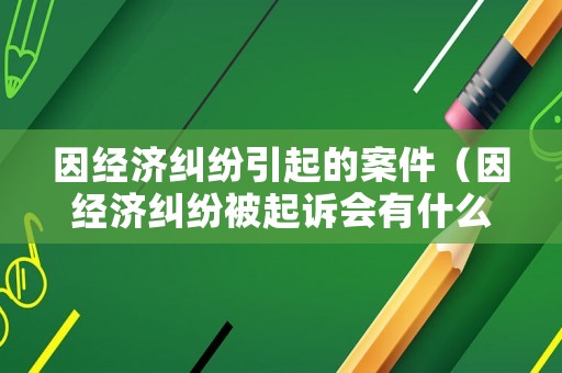 因經濟糾紛引起的案件（因經濟糾紛被起訴會有什么后果）