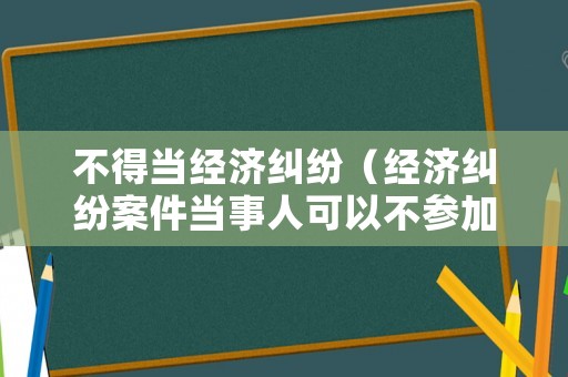 不得當經(jīng)濟糾紛（經(jīng)濟糾紛案件當事人可以不參加嗎?）