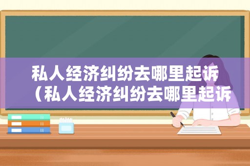私人經濟糾紛去哪里起訴（私人經濟糾紛去哪里起訴最有效）