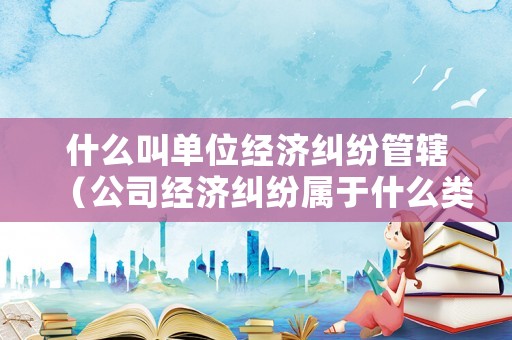 什么叫單位經(jīng)濟(jì)糾紛管轄（公司經(jīng)濟(jì)糾紛屬于什么類型案件）