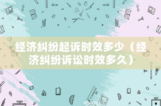 經濟糾紛起訴時效多少（經濟糾紛訴訟時效多久）