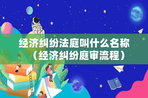 經濟糾紛法庭叫什么名稱（經濟糾紛庭審流程）