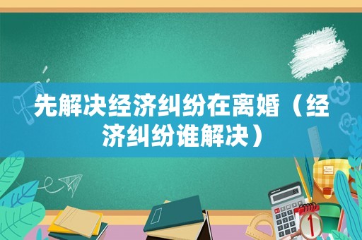 先解決經濟糾紛在離婚（經濟糾紛誰解決）