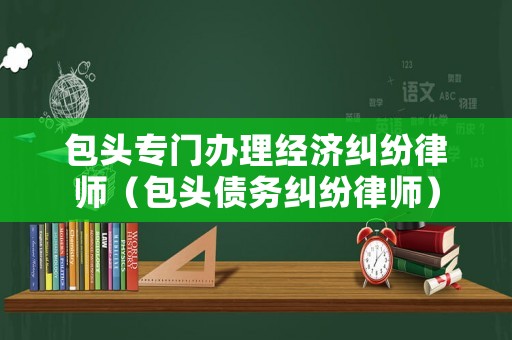包頭專(zhuān)門(mén)辦理經(jīng)濟(jì)糾紛律師（包頭債務(wù)糾紛律師）