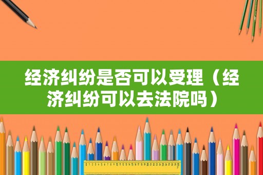 經濟糾紛是否可以受理（經濟糾紛可以去法院嗎）