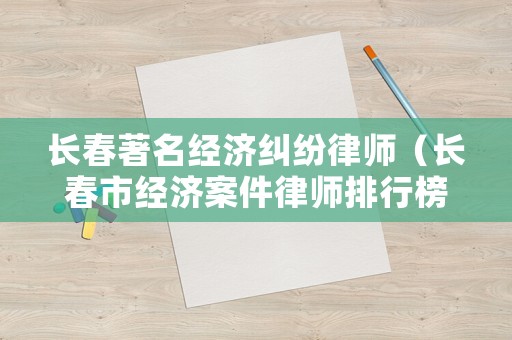 長春著名經(jīng)濟(jì)糾紛律師（長春市經(jīng)濟(jì)案件律師排行榜）
