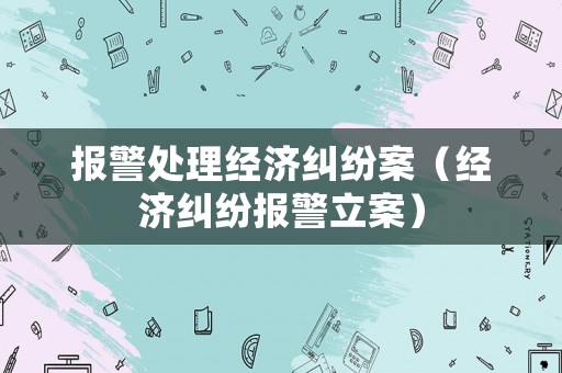 報警處理經(jīng)濟糾紛案（經(jīng)濟糾紛報警立案）