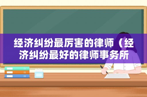 經(jīng)濟(jì)糾紛最厲害的律師（經(jīng)濟(jì)糾紛最好的律師事務(wù)所）