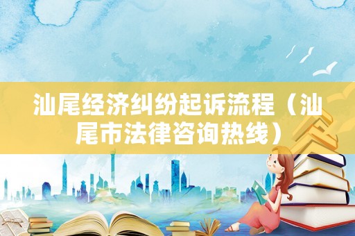 汕尾經濟糾紛起訴流程（汕尾市法律咨詢熱線）