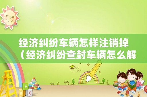 經濟糾紛車輛怎樣注銷掉（經濟糾紛查封車輛怎么解封）
