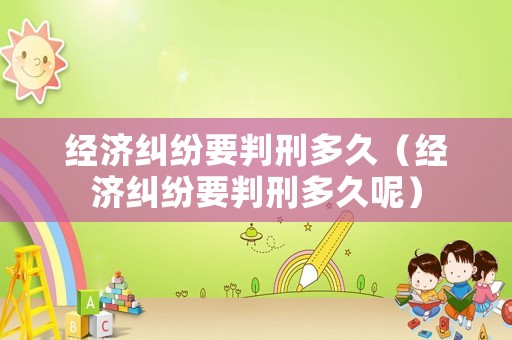 經(jīng)濟糾紛要判刑多久（經(jīng)濟糾紛要判刑多久呢）