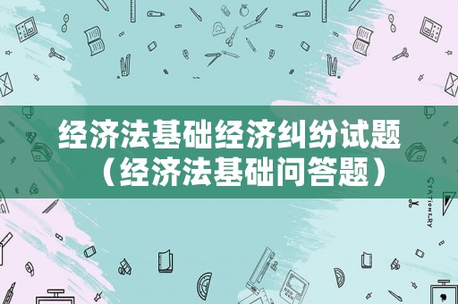 經(jīng)濟(jì)法基礎(chǔ)經(jīng)濟(jì)糾紛試題（經(jīng)濟(jì)法基礎(chǔ)問(wèn)答題）