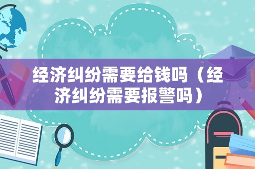 經濟糾紛需要給錢嗎（經濟糾紛需要報警嗎）