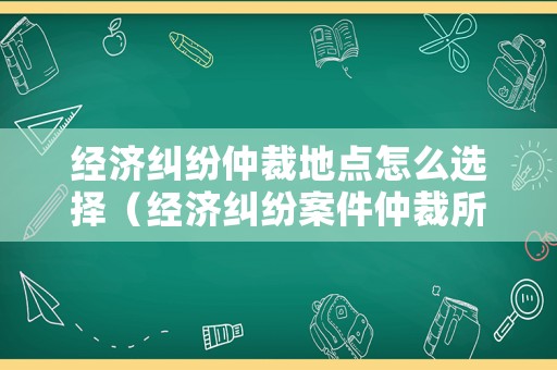 經濟糾紛仲裁地點怎么選擇（經濟糾紛案件仲裁所在地）