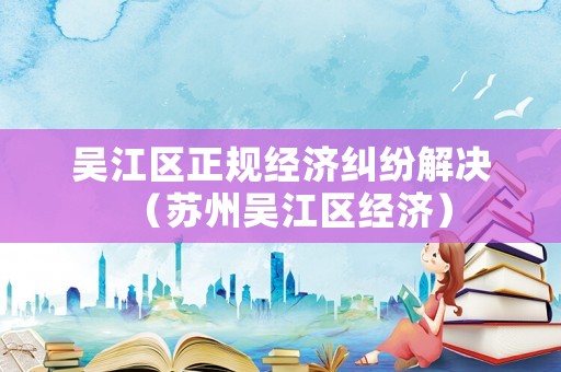 吳江區正規經濟糾紛解決（蘇州吳江區經濟）