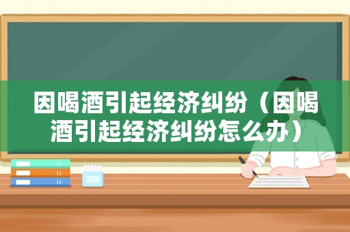 因喝酒引起經(jīng)濟糾紛（因喝酒引起經(jīng)濟糾紛怎么辦）