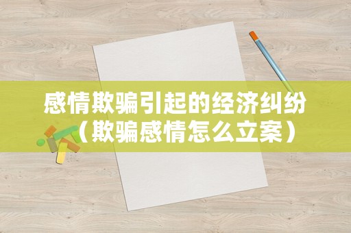 感情欺騙引起的經(jīng)濟糾紛（欺騙感情怎么立案）