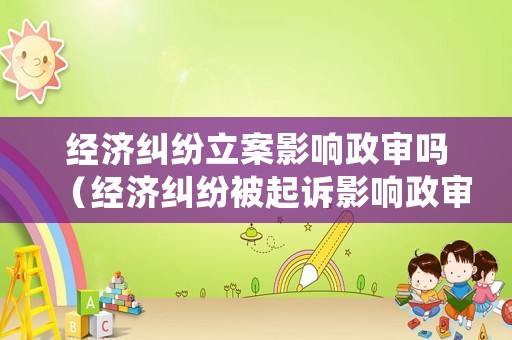經濟糾紛立案影響政審嗎（經濟糾紛被起訴影響政審嗎）