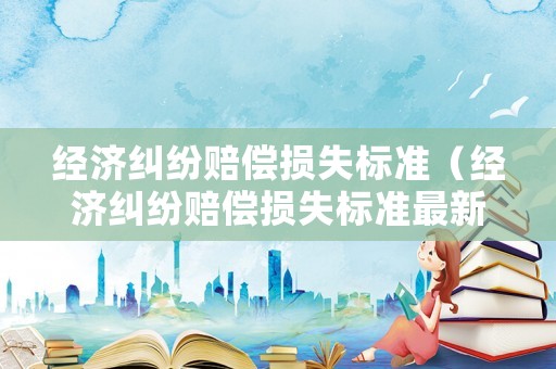 經濟糾紛賠償損失標準（經濟糾紛賠償損失標準最新）