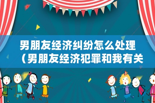 男朋友經濟糾紛怎么處理（男朋友經濟犯罪和我有關系嗎）