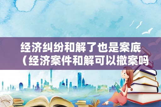 經濟糾紛和解了也是案底（經濟案件和解可以撤案嗎?）