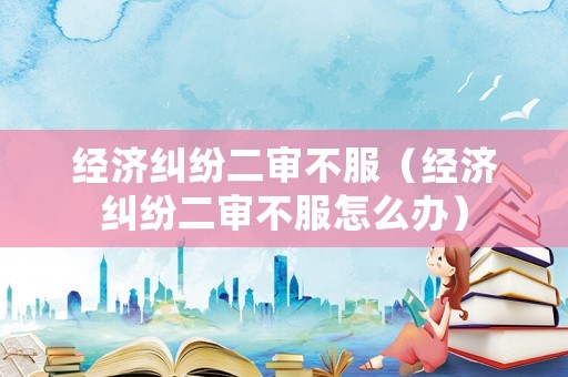 經濟糾紛二審不服（經濟糾紛二審不服怎么辦）