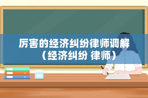 厲害的經(jīng)濟糾紛律師調(diào)解（經(jīng)濟糾紛 律師）