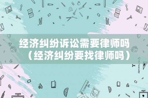 經濟糾紛訴訟需要律師嗎（經濟糾紛要找律師嗎）