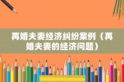 再婚夫妻經濟糾紛案例（再婚夫妻的經濟問題）