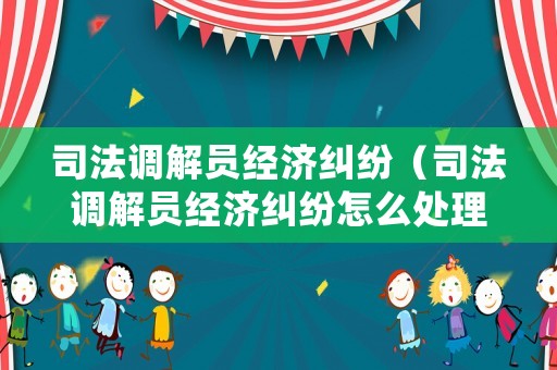 司法調解員經濟糾紛（司法調解員經濟糾紛怎么處理）