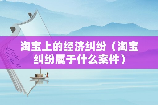 淘寶上的經濟糾紛（淘寶糾紛屬于什么案件）