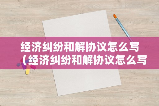 經濟糾紛和解協議怎么寫（經濟糾紛和解協議怎么寫的）