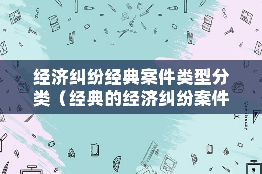 經濟糾紛經典案件類型分類（經典的經濟糾紛案件）