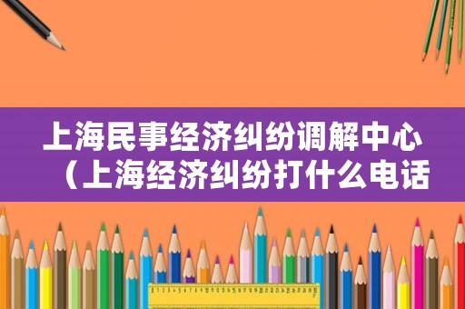 上海民事經(jīng)濟(jì)糾紛調(diào)解中心（上海經(jīng)濟(jì)糾紛打什么電話）